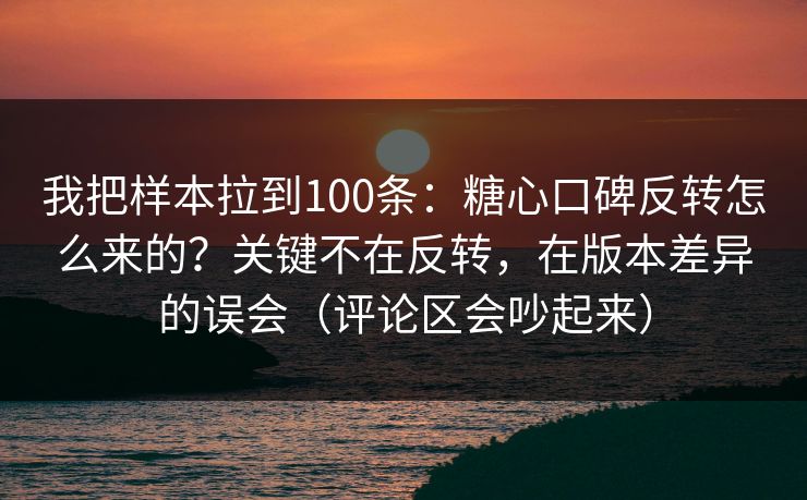 我把样本拉到100条：糖心口碑反转怎么来的？关键不在反转，在版本差异的误会（评论区会吵起来）