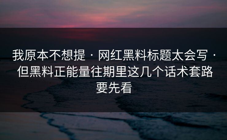 我原本不想提 · 网红黑料标题太会写 · 但黑料正能量往期里这几个话术套路要先看