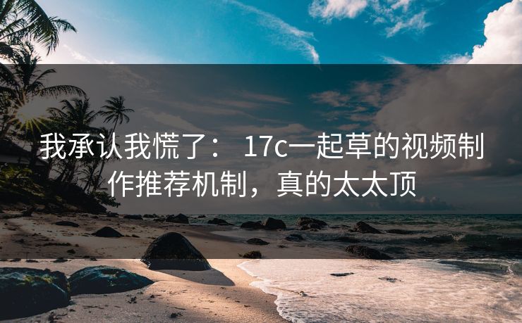 我承认我慌了： 17c一起草的视频制作推荐机制，真的太太顶